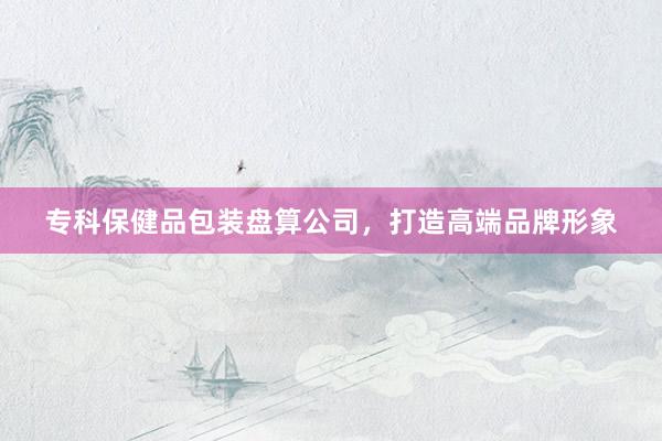 专科保健品包装盘算公司，打造高端品牌形象
