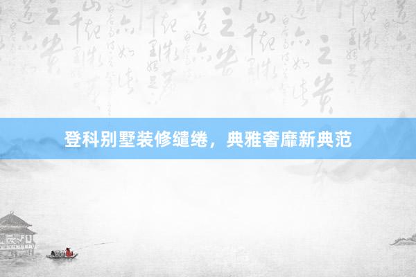 登科别墅装修缱绻，典雅奢靡新典范