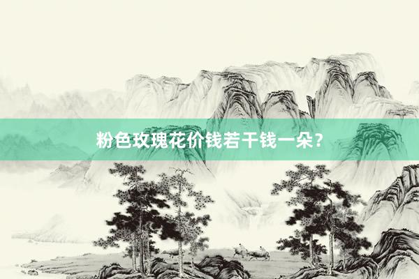 粉色玫瑰花价钱若干钱一朵？